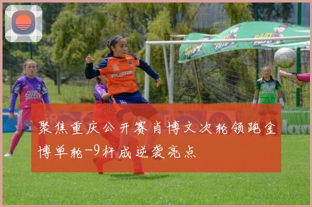 聚焦重庆公开赛肖博文次轮领跑金博单轮-9杆成逆袭亮点