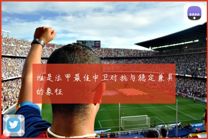 谁是法甲最佳中卫对抗与稳定兼具的象征